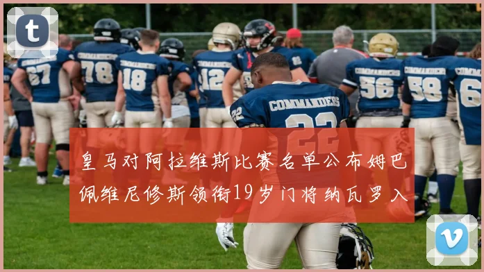 皇马对阿拉维斯比赛名单公布姆巴佩维尼修斯领衔19岁门将纳瓦罗入选