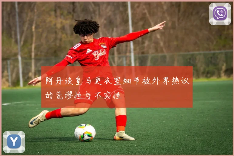 阿丹谈皇马更衣室细节被外界热议的荒谬性与不实性