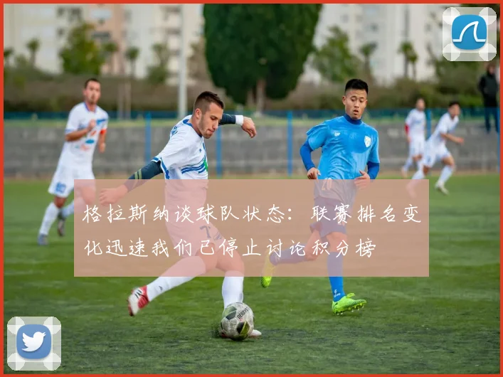 格拉斯纳谈球队状态：联赛排名变化迅速我们已停止讨论积分榜