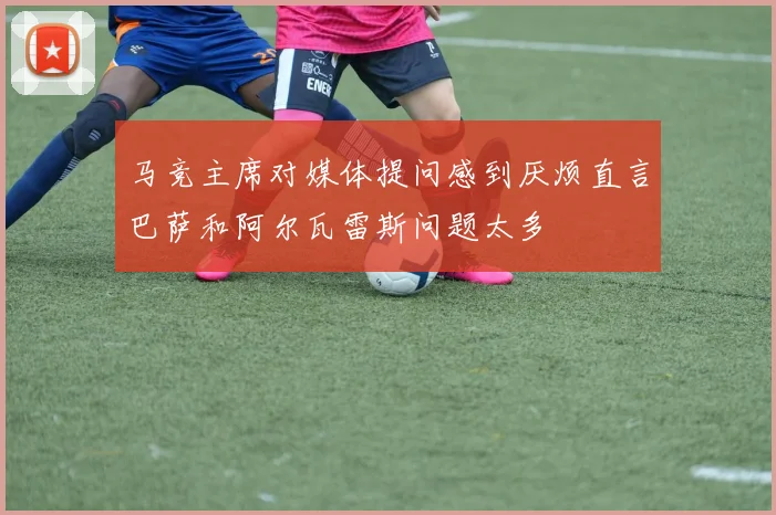 马竞主席对媒体提问感到厌烦直言巴萨和阿尔瓦雷斯问题太多