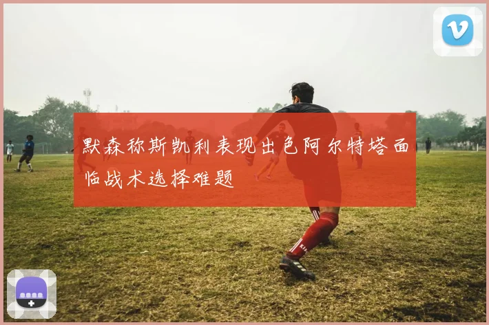 默森称斯凯利表现出色阿尔特塔面临战术选择难题
