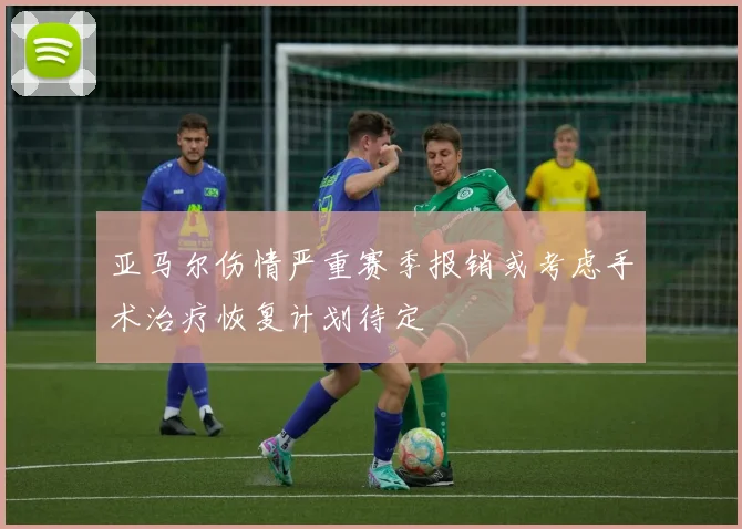 亚马尔伤情严重赛季报销或考虑手术治疗恢复计划待定