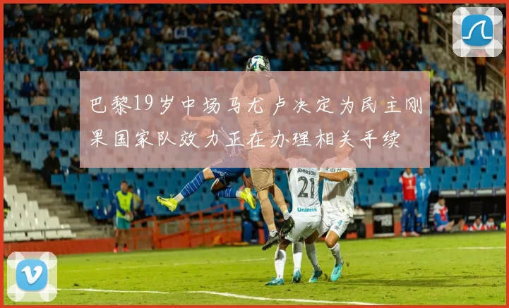 巴黎19岁中场马尤卢决定为民主刚果国家队效力正在办理相关手续