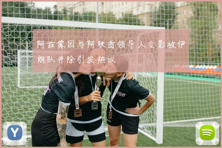 阿兹蒙因与阿联酋领导人合影被伊朗队开除引发热议
