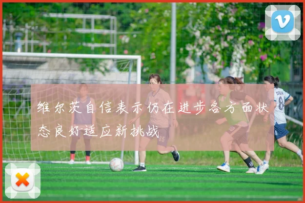 维尔茨自信表示仍在进步各方面状态良好适应新挑战