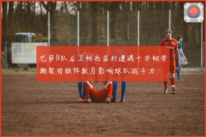 巴萨B队后卫帕西菲科遭遇十字韧带撕裂将缺阵数月影响球队战斗力